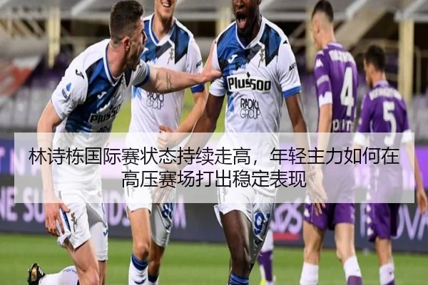 林诗栋国际赛状态持续走高，年轻主力如何在高压赛场打出稳定表现